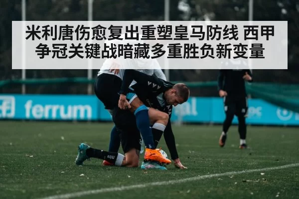 米利唐伤愈复出重塑皇马防线 西甲争冠关键战暗藏多重胜负新变量